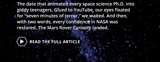 The date that animated every space science Ph.D. into giddy teenagers. Glued to YouTube, our eyes fixated for 'seven minutes of terror,' we waited. And then, with two words, every confidence in NASA was restored. The Mars Rover 'Curiosity' landed.